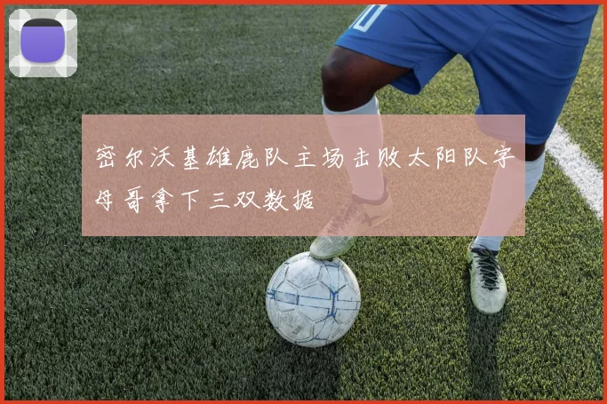 密尔沃基雄鹿队主场击败太阳队字母哥拿下三双数据